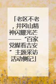 老区不老，井冈山精神闪耀光芒——“百家党媒看吉安”主题采访活动侧记