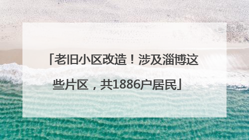 老旧小区改造！涉及淄博这些片区，共1886户居民