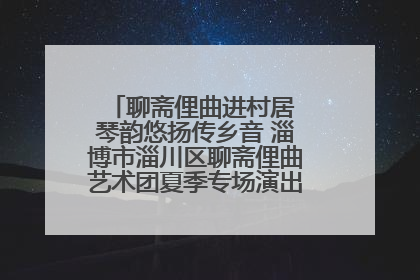 聊斋俚曲进村居 琴韵悠扬传乡音 淄博市淄川区聊斋俚曲艺术团夏季专场演出在杏园子村举行