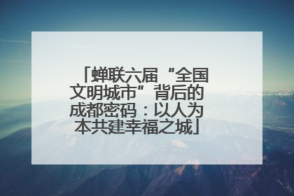 蝉联六届“全国文明城市”背后的成都密码：以人为本共建幸福之城