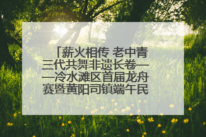 薪火相传 老中青三代共舞非遗长卷——冷水滩区首届龙舟赛暨黄阳司镇端午民俗文化活动侧记
