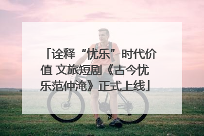 诠释“忧乐”时代价值 文旅短剧《古今忧乐范仲淹》正式上线