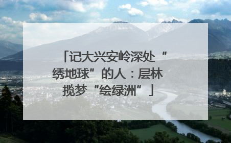 记大兴安岭深处“绣地球”的人：层林揽梦“绘绿洲”
