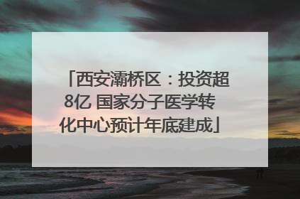 西安灞桥区：投资超8亿 国家分子医学转化中心预计年底建成