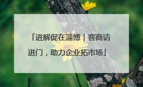 进解促在淄博｜客商请进门，助力企业拓市场