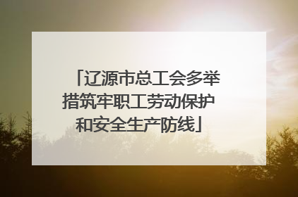 辽源市总工会多举措筑牢职工劳动保护和安全生产防线