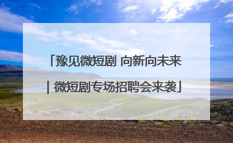 豫见微短剧 向新向未来｜微短剧专场招聘会来袭