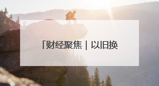 财经聚焦｜以旧换新的“国补”资金如何抵达消费者？