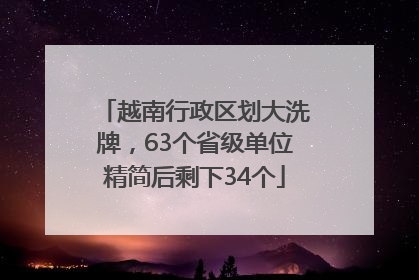 越南行政区划大洗牌，63个省级单位精简后剩下34个