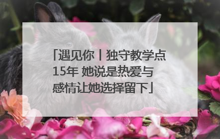 遇见你丨独守教学点15年 她说是热爱与感情让她选择留下