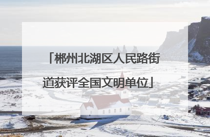 郴州北湖区人民路街道获评全国文明单位