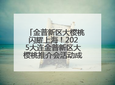 金普新区大樱桃闪耀上海！2025大连金普新区大樱桃推介会活动成功举办！