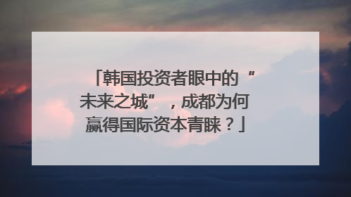 韩国投资者眼中的“未来之城”，成都为何赢得国际资本青睐？