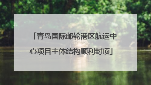 青岛国际邮轮港区航运中心项目主体结构顺利封顶