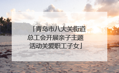 青岛市八大关街道总工会开展亲子主题活动关爱职工子女