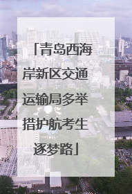青岛西海岸新区交通运输局多举措护航考生逐梦路