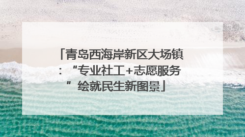 青岛西海岸新区大场镇：“专业社工+志愿服务”绘就民生新图景