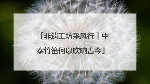 非遗工坊采风行｜中泰竹笛何以吹响古今