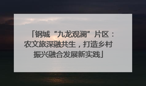 钢城“九龙观澜”片区：农文旅深融共生，打造乡村振兴融合发展新实践