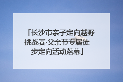 长沙市亲子定向越野挑战赛·父亲节专属徒步定向活动落幕
