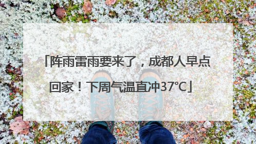 阵雨雷雨要来了，成都人早点回家！下周气温直冲37℃