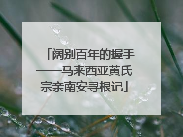 阔别百年的握手——马来西亚黄氏宗亲南安寻根记