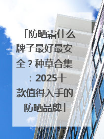 防晒霜什么牌子最好最安全？种草合集：2025十款值得入手的防晒品牌