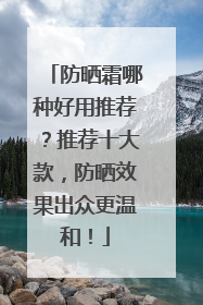 防晒霜哪种好用推荐？推荐十大款，防晒效果出众更温和！