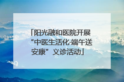 阳光融和医院开展 “中医生活化·端午送安康”义诊活动