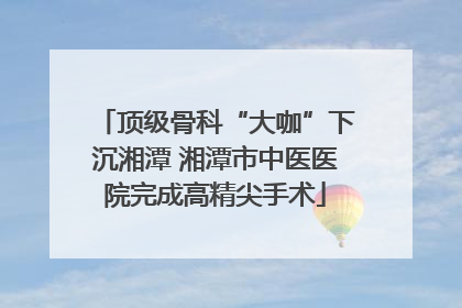 顶级骨科“大咖”下沉湘潭 湘潭市中医医院完成高精尖手术