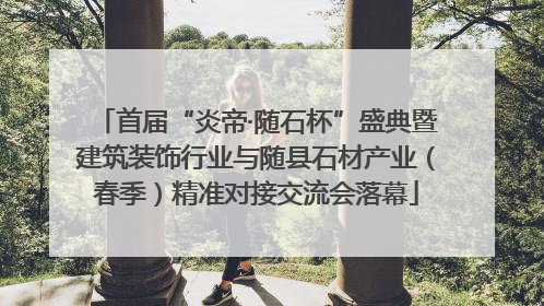 首届“炎帝·随石杯”盛典暨建筑装饰行业与随县石材产业（春季）精准对接交流会落幕