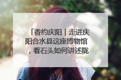 香约庆阳｜走进庆阳合水县这座博物馆，看石头如何讲述陇东千年历史