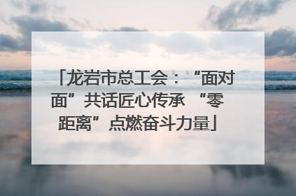 龙岩市总工会：“面对面”共话匠心传承 “零距离”点燃奋斗力量
