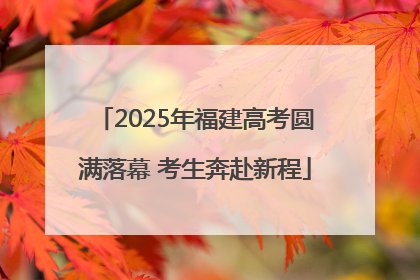 2025年福建高考圆满落幕 考生奔赴新程