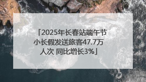 2025年长春站端午节小长假发送旅客47.7万人次 同比增长3%