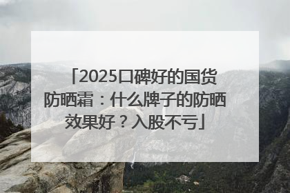 2025口碑好的国货防晒霜：什么牌子的防晒效果好？入股不亏