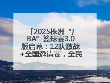 2025株洲“厂BA”篮球赛3.0版启幕：12队激战+全国邀请赛，全民狂欢升级