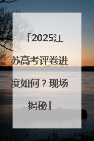 2025江苏高考评卷进度如何？现场揭秘
