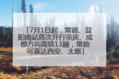 7月1日起，常德、益阳南站首次开行重庆、成都方向高铁13趟，常德可直达西安、太原