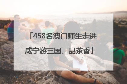 458名澳门师生走进咸宁游三国、品茶香