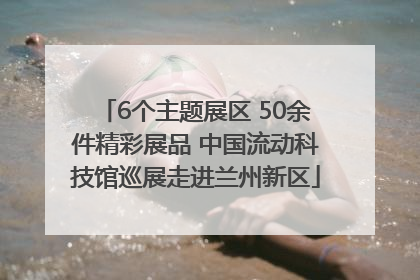 6个主题展区 50余件精彩展品 中国流动科技馆巡展走进兰州新区